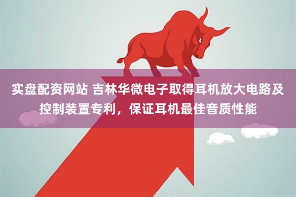 实盘配资网站 吉林华微电子取得耳机放大电路及控制装置专利，保证耳机最佳音质性能