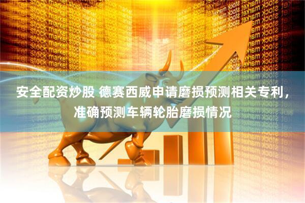 安全配资炒股 德赛西威申请磨损预测相关专利，准确预测车辆轮胎磨损情况