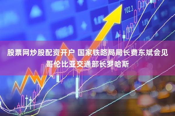 股票网炒股配资开户 国家铁路局局长费东斌会见哥伦比亚交通部长罗哈斯