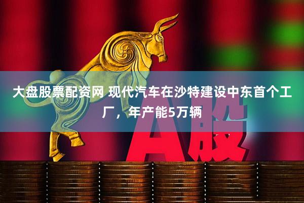 大盘股票配资网 现代汽车在沙特建设中东首个工厂，年产能5万辆