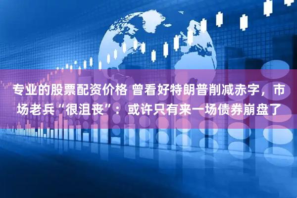 专业的股票配资价格 曾看好特朗普削减赤字，市场老兵“很沮丧”：或许只有来一场债券崩盘了