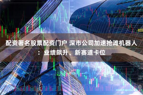 配资著名股票配资门户 深市公司加速抢滩机器人：业绩飙升、新赛道卡位