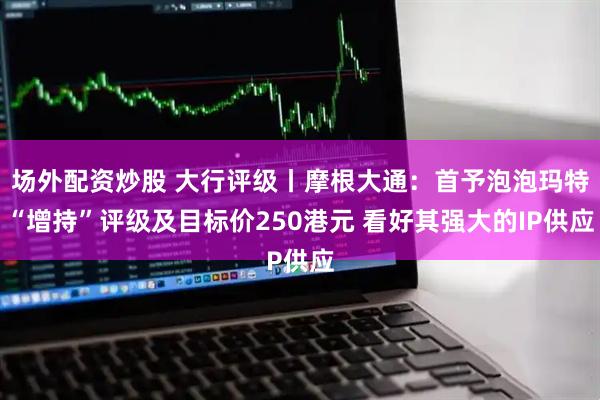 场外配资炒股 大行评级丨摩根大通：首予泡泡玛特“增持”评级及目标价250港元 看好其强大的IP供应