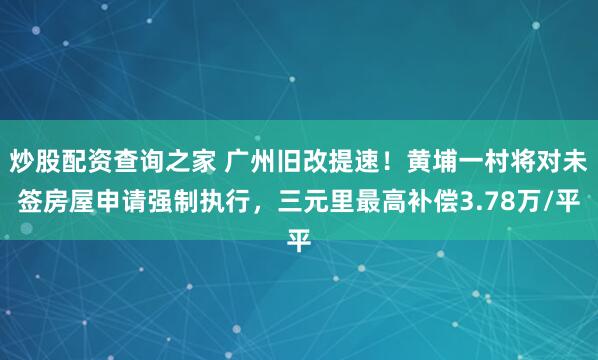 炒股配资查询之家 广州旧改提速！黄埔一村将对未签房屋申请强制执行，三元里最高补偿3.78万/平