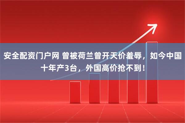 安全配资门户网 曾被荷兰曾开天价羞辱，如今中国十年产3台，外国高价抢不到！