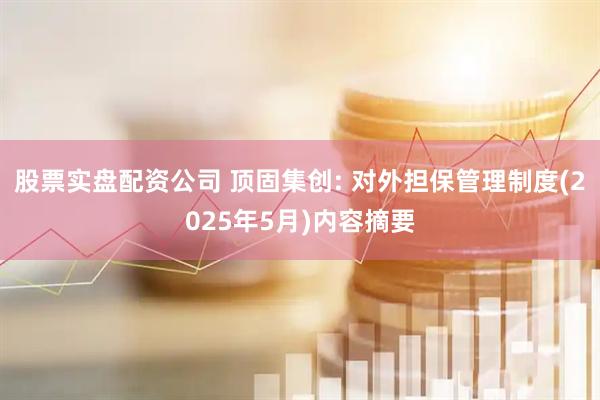 股票实盘配资公司 顶固集创: 对外担保管理制度(2025年5月)内容摘要