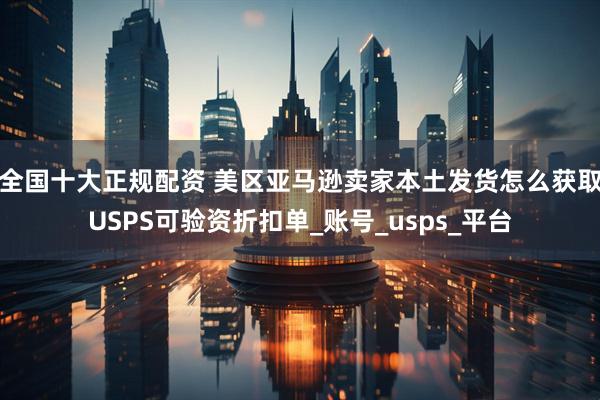 全国十大正规配资 美区亚马逊卖家本土发货怎么获取USPS可验资折扣单_账号_usps_平台