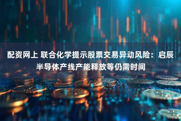 配资网上 联合化学提示股票交易异动风险：启辰半导体产线产能释放等仍需时间