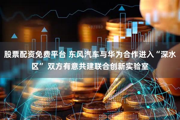 股票配资免费平台 东风汽车与华为合作进入“深水区” 双方有意共建联合创新实验室