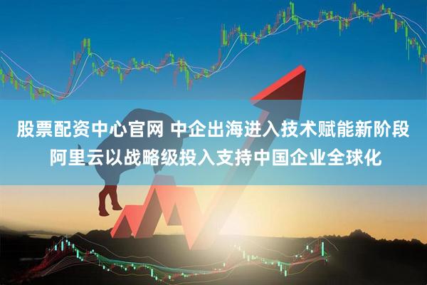 股票配资中心官网 中企出海进入技术赋能新阶段 阿里云以战略级投入支持中国企业全球化