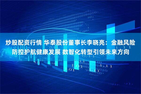 炒股配资行情 华泰股份董事长李晓亮：金融风险防控护航健康发展 数智化转型引领未来方向