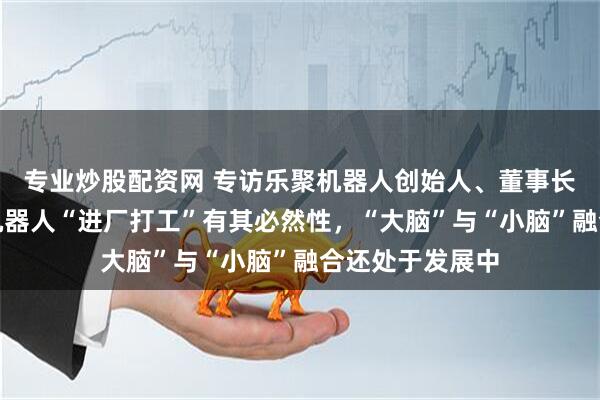 专业炒股配资网 专访乐聚机器人创始人、董事长冷晓琨：人形机器人“进厂打工”有其必然性，“大脑”与“小脑”融合还处于发展中