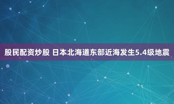 股民配资炒股 日本北海道东部近海发生5.4级地震