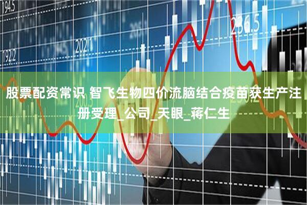 股票配资常识 智飞生物四价流脑结合疫苗获生产注册受理_公司_天眼_蒋仁生