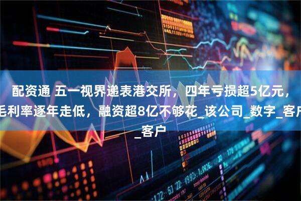 配资通 五一视界递表港交所，四年亏损超5亿元，毛利率逐年走低，融资超8亿不够花_该公司_数字_客户