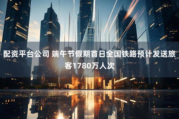 配资平台公司 端午节假期首日全国铁路预计发送旅客1780万人次