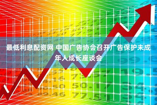 最低利息配资网 中国广告协会召开广告保护未成年人成长座谈会