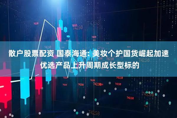 散户股票配资 国泰海通: 美妆个护国货崛起加速 优选产品上升周期成长型标的