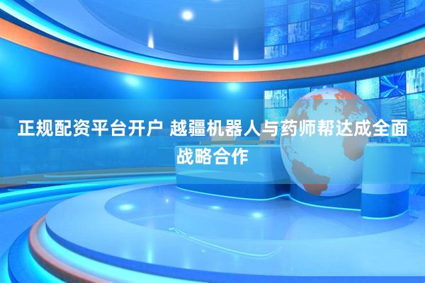 正规配资平台开户 越疆机器人与药师帮达成全面战略合作