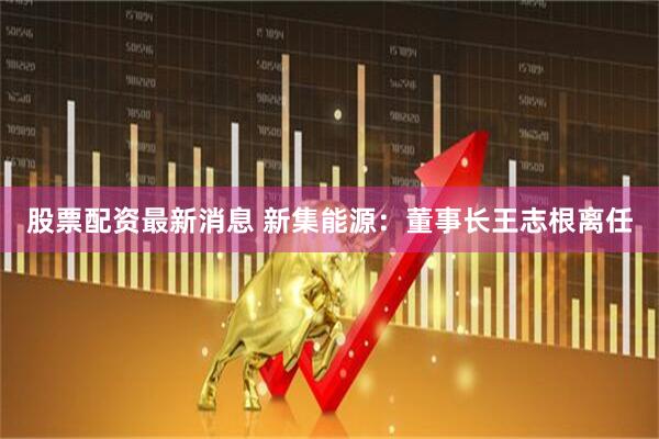 股票配资最新消息 新集能源：董事长王志根离任