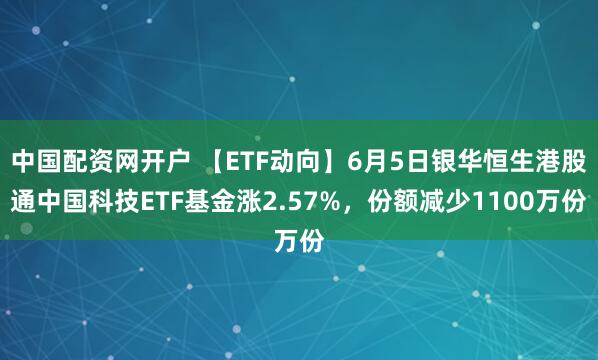 中国配资网开户 【ETF动向】6月5日银华恒生港股通中国科技ETF基金涨2.57%，份额减少1100万份