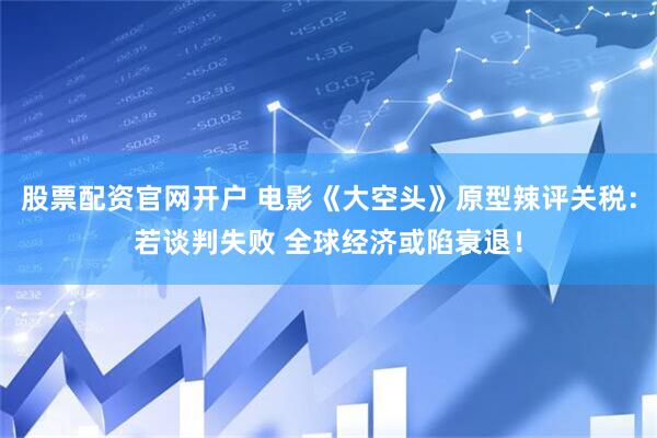 股票配资官网开户 电影《大空头》原型辣评关税：若谈判失败 全球经济或陷衰退！