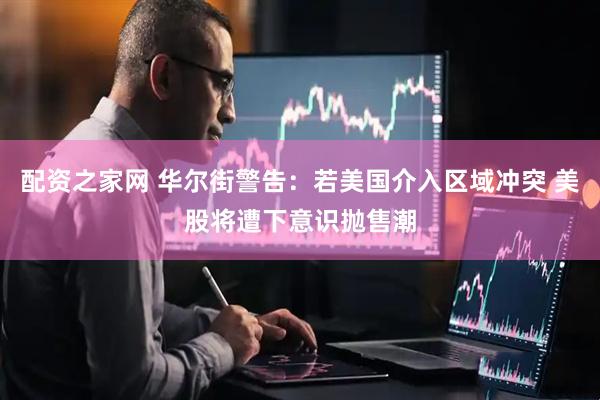 配资之家网 华尔街警告：若美国介入区域冲突 美股将遭下意识抛售潮