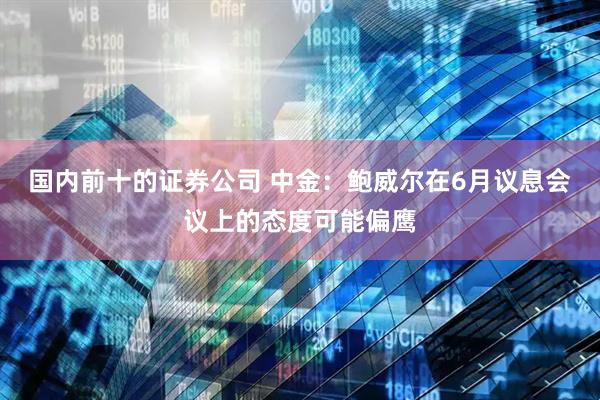 国内前十的证券公司 中金：鲍威尔在6月议息会议上的态度可能偏鹰
