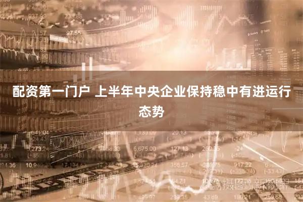 配资第一门户 上半年中央企业保持稳中有进运行态势