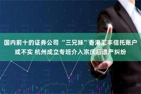 国内前十的证券公司 “三兄妹”香港汇丰信托账户或不实 杭州成立专班介入宗庆后遗产纠纷
