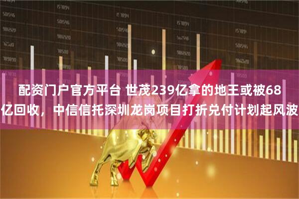 配资门户官方平台 世茂239亿拿的地王或被68亿回收，中信信托深圳龙岗项目打折兑付计划起风波