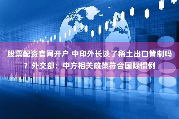 股票配资官网开户 中印外长谈了稀土出口管制吗？外交部：中方相关政策符合国际惯例