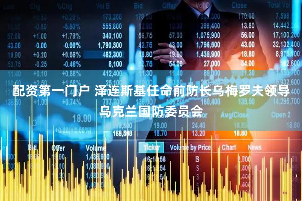 配资第一门户 泽连斯基任命前防长乌梅罗夫领导乌克兰国防委员会