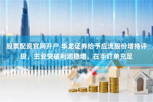 股票配资官网开户 华龙证券给予应流股份增持评级，主业突破利润稳增，在手订单充足