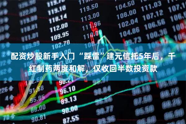 配资炒股新手入门 “踩雷”建元信托5年后，千红制药两度和解，仅收回半数投资款