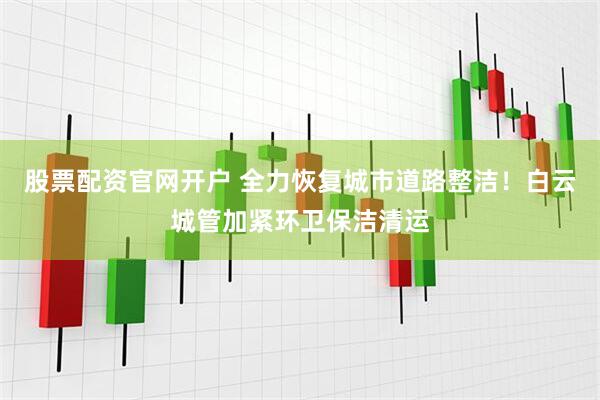 股票配资官网开户 全力恢复城市道路整洁！白云城管加紧环卫保洁清运