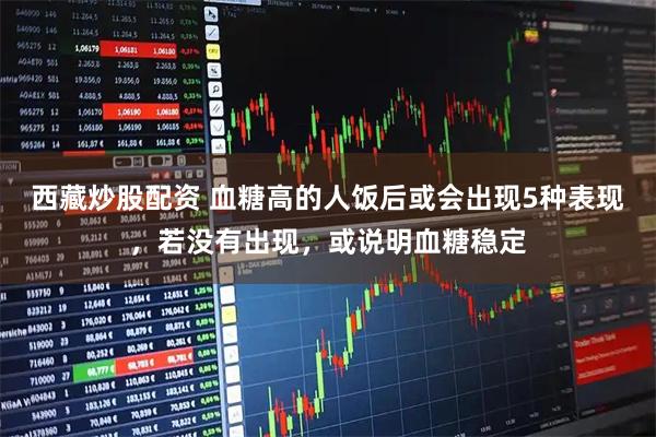 西藏炒股配资 血糖高的人饭后或会出现5种表现，若没有出现，或说明血糖稳定