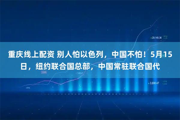 重庆线上配资 别人怕以色列，中国不怕！5月15日，纽约联合国总部，中国常驻联合国代
