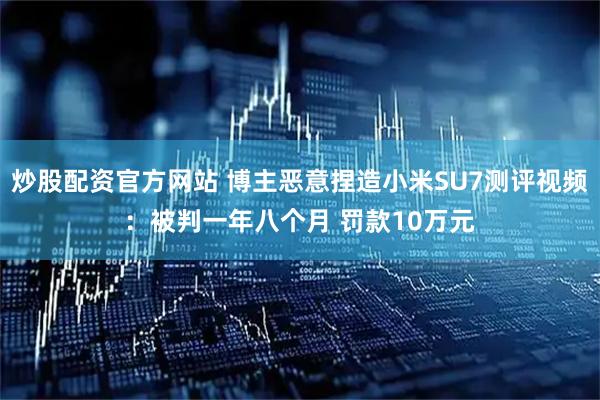 炒股配资官方网站 博主恶意捏造小米SU7测评视频：被判一年八个月 罚款10万元