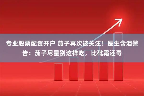 专业股票配资开户 茄子再次被关注！医生含泪警告：茄子尽量别这样吃，比砒霜还毒