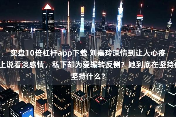 实盘10倍杠杆app下载 刘嘉玲深情到让人心疼，嘴上说看淡感情，私下却为爱辗转反侧？她到底在坚持什么？